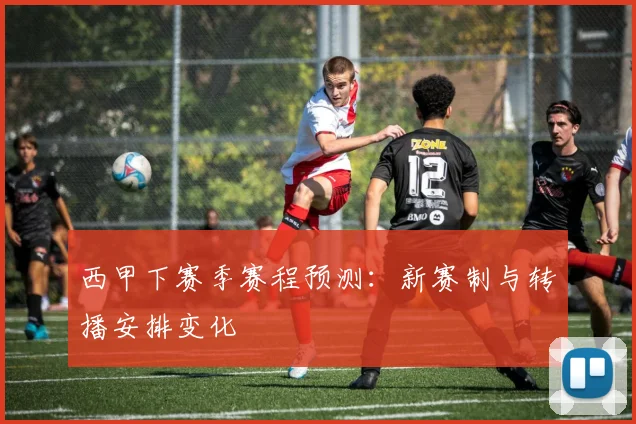 西甲下赛季赛程预测：新赛制与转播安排变化